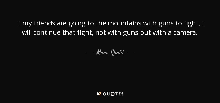 If my friends are going to the mountains with guns to fight, I will continue that fight, not with guns but with a camera. - Mano Khalil