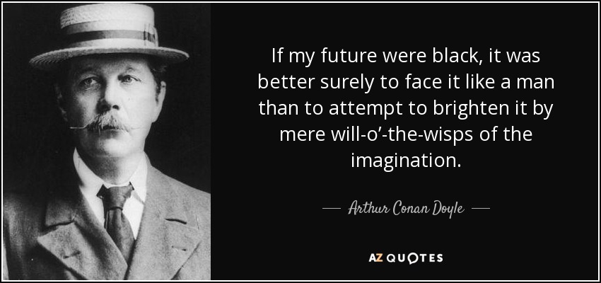 If my future were black, it was better surely to face it like a man than to attempt to brighten it by mere will-o’-the-wisps of the imagination. - Arthur Conan Doyle