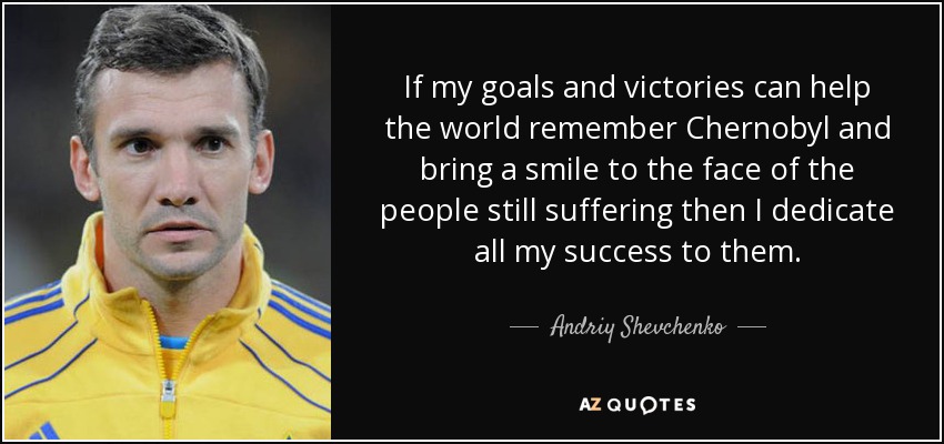 If my goals and victories can help the world remember Chernobyl and bring a smile to the face of the people still suffering then I dedicate all my success to them. - Andriy Shevchenko