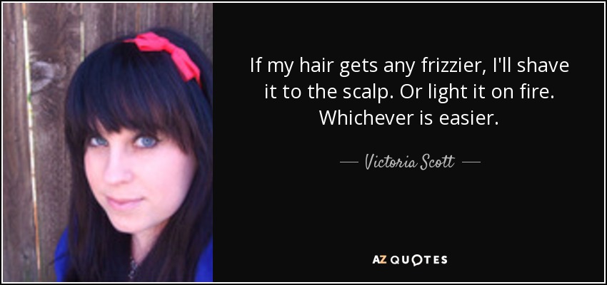 If my hair gets any frizzier, I'll shave it to the scalp. Or light it on fire. Whichever is easier. - Victoria Scott