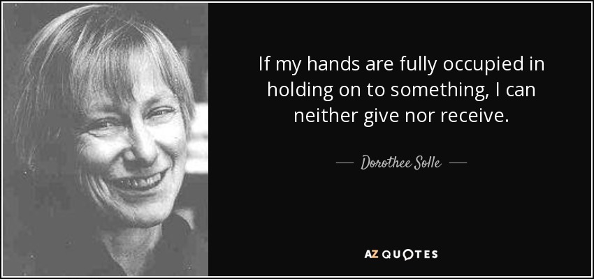If my hands are fully occupied in holding on to something, I can neither give nor receive. - Dorothee Solle