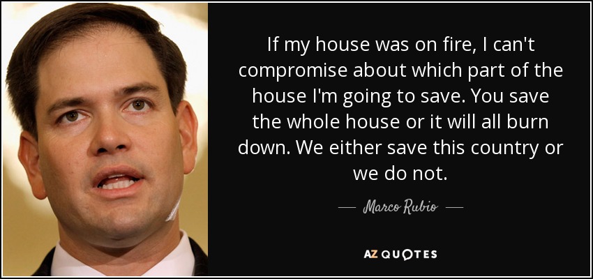 If my house was on fire, I can't compromise about which part of the house I'm going to save. You save the whole house or it will all burn down. We either save this country or we do not. - Marco Rubio