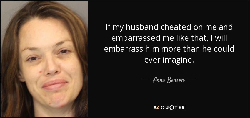 If my husband cheated on me and embarrassed me like that, I will embarrass him more than he could ever imagine. - Anna Benson