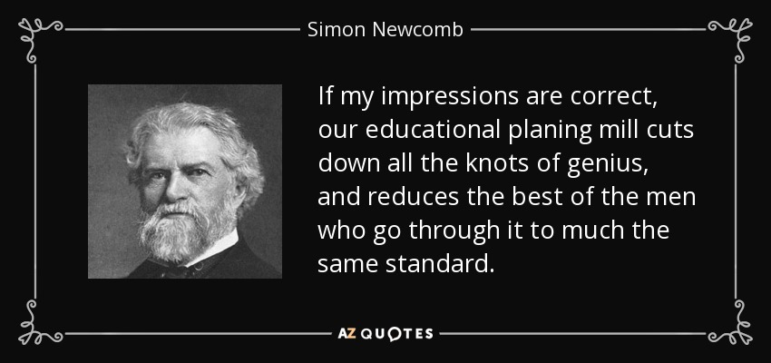 If my impressions are correct, our educational planing mill cuts down all the knots of genius, and reduces the best of the men who go through it to much the same standard. - Simon Newcomb