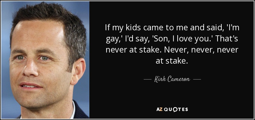If my kids came to me and said, 'I'm gay,' I'd say, 'Son, I love you.' That's never at stake. Never, never, never at stake. - Kirk Cameron