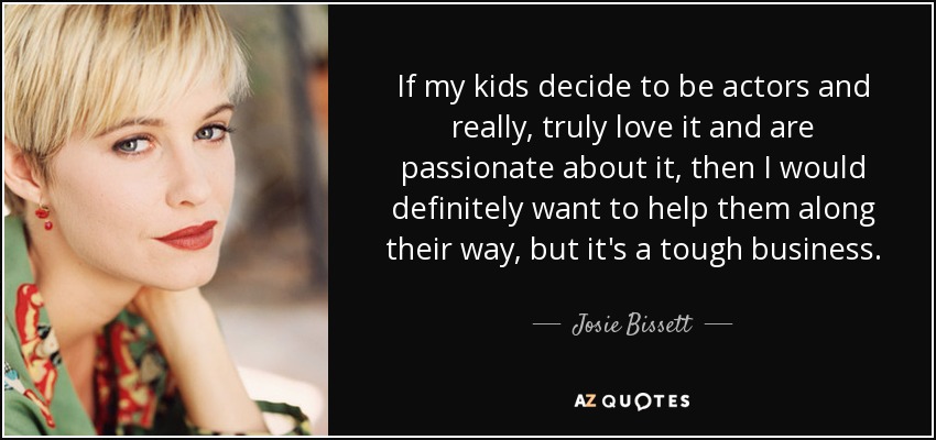 If my kids decide to be actors and really, truly love it and are passionate about it, then I would definitely want to help them along their way, but it's a tough business. - Josie Bissett