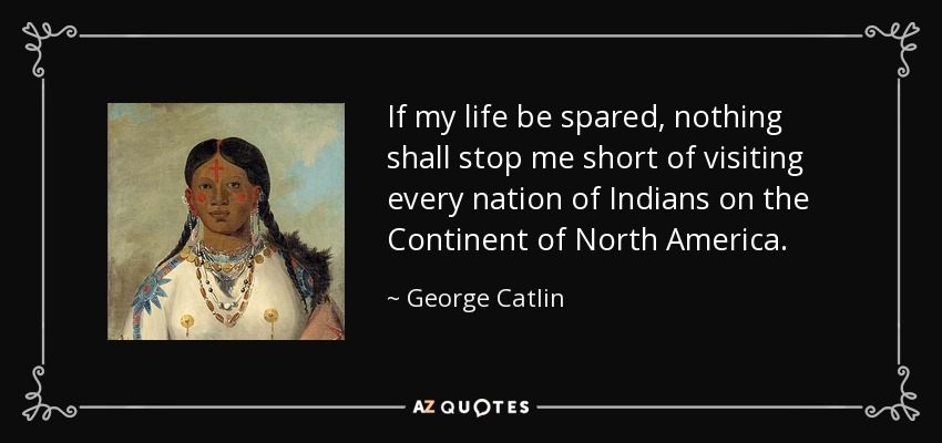 If my life be spared, nothing shall stop me short of visiting every nation of Indians on the Continent of North America. - George Catlin