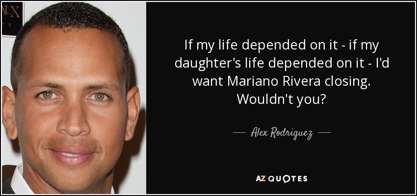 If my life depended on it - if my daughter's life depended on it - I'd want Mariano Rivera closing. Wouldn't you? - Alex Rodriguez