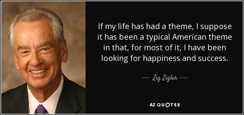 If my life has had a theme, I suppose it has been a typical American theme in that, for most of it, I have been looking for happiness and success. - Zig Ziglar