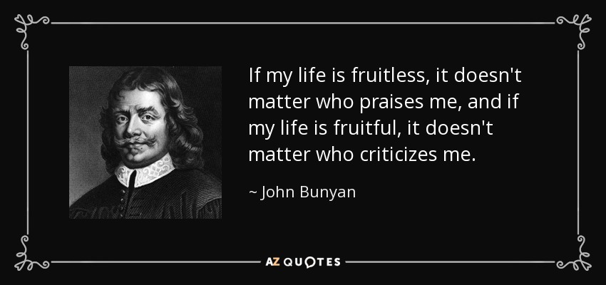 If my life is fruitless, it doesn't matter who praises me, and if my life is fruitful, it doesn't matter who criticizes me. - John Bunyan