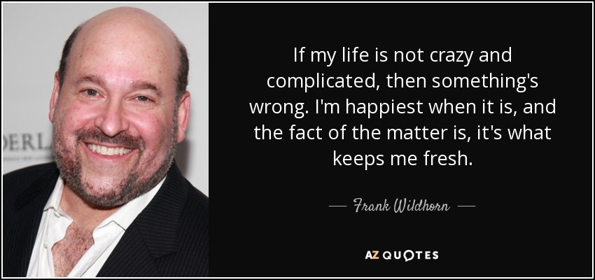 If my life is not crazy and complicated, then something's wrong. I'm happiest when it is, and the fact of the matter is, it's what keeps me fresh. - Frank Wildhorn
