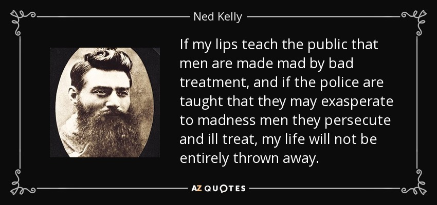 If my lips teach the public that men are made mad by bad treatment, and if the police are taught that they may exasperate to madness men they persecute and ill treat, my life will not be entirely thrown away. - Ned Kelly
