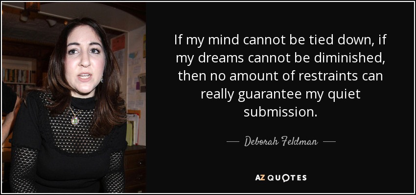 If my mind cannot be tied down, if my dreams cannot be diminished, then no amount of restraints can really guarantee my quiet submission. - Deborah Feldman