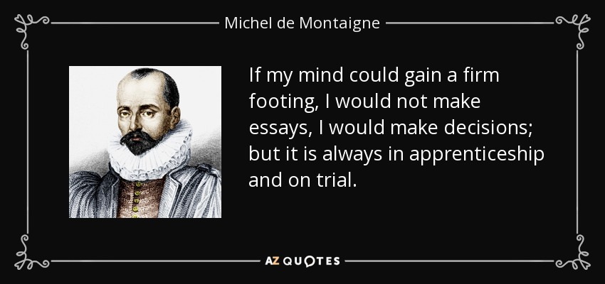 If my mind could gain a firm footing, I would not make essays, I would make decisions; but it is always in apprenticeship and on trial. - Michel de Montaigne