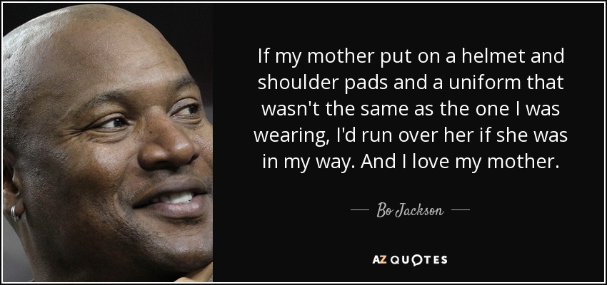 If my mother put on a helmet and shoulder pads and a uniform that wasn't the same as the one I was wearing, I'd run over her if she was in my way. And I love my mother. - Bo Jackson