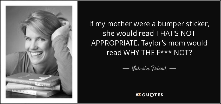 If my mother were a bumper sticker, she would read THAT'S NOT APPROPRIATE. Taylor's mom would read WHY THE F*** NOT? - Natasha Friend