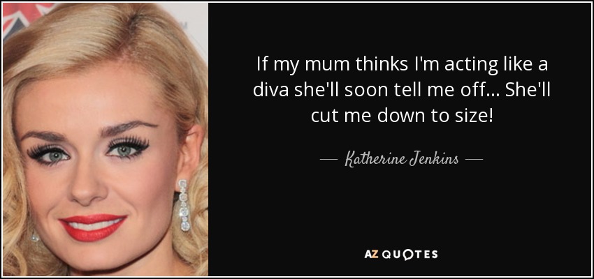 If my mum thinks I'm acting like a diva she'll soon tell me off... She'll cut me down to size! - Katherine Jenkins