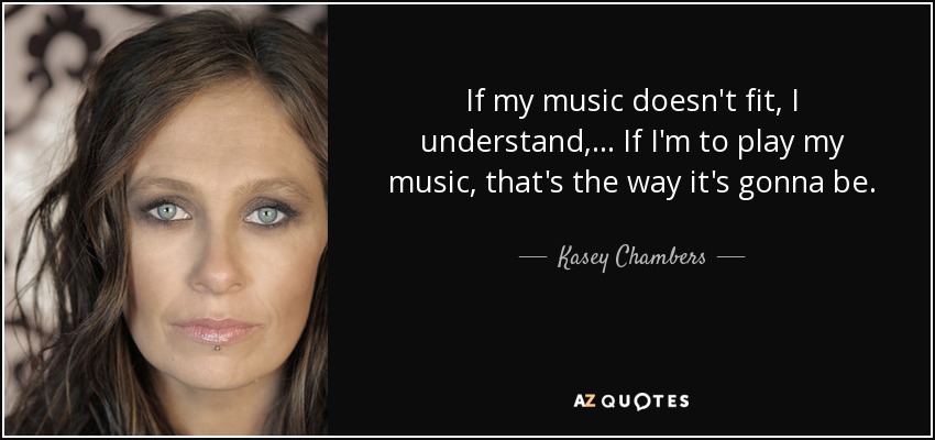 If my music doesn't fit, I understand, ... If I'm to play my music, that's the way it's gonna be. - Kasey Chambers