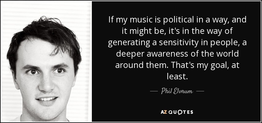 If my music is political in a way, and it might be, it's in the way of generating a sensitivity in people, a deeper awareness of the world around them. That's my goal, at least. - Phil Elvrum