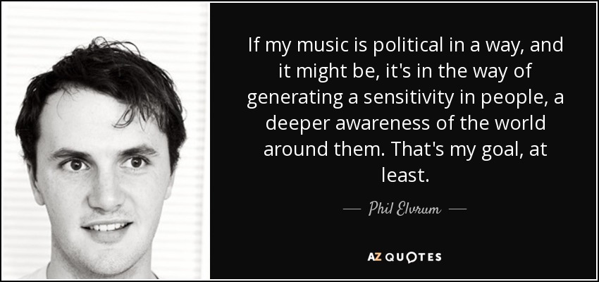 If my music is political in a way, and it might be, it's in the way of generating a sensitivity in people, a deeper awareness of the world around them. That's my goal, at least. - Phil Elvrum