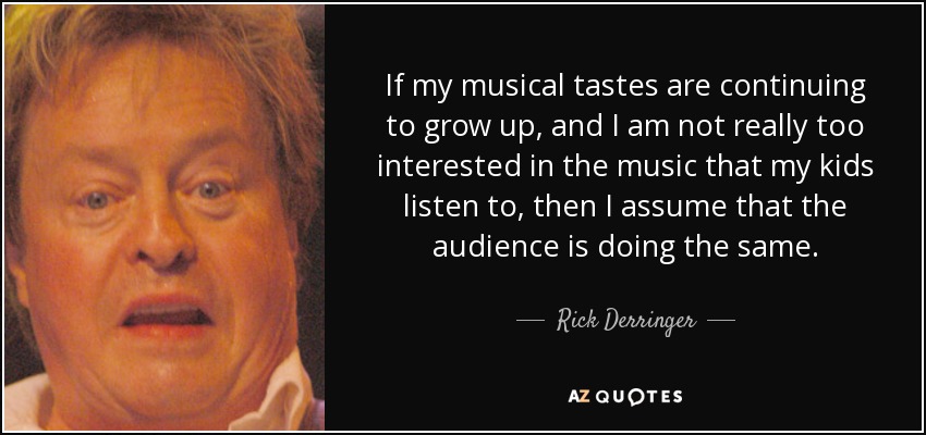 If my musical tastes are continuing to grow up, and I am not really too interested in the music that my kids listen to, then I assume that the audience is doing the same. - Rick Derringer