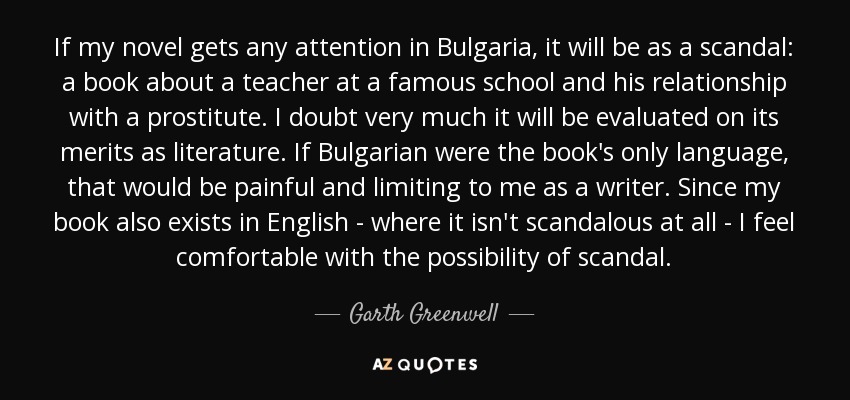 If my novel gets any attention in Bulgaria, it will be as a scandal: a book about a teacher at a famous school and his relationship with a prostitute. I doubt very much it will be evaluated on its merits as literature. If Bulgarian were the book's only language, that would be painful and limiting to me as a writer. Since my book also exists in English - where it isn't scandalous at all - I feel comfortable with the possibility of scandal. - Garth Greenwell