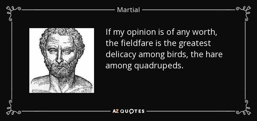 If my opinion is of any worth, the fieldfare is the greatest delicacy among birds, the hare among quadrupeds. - Martial