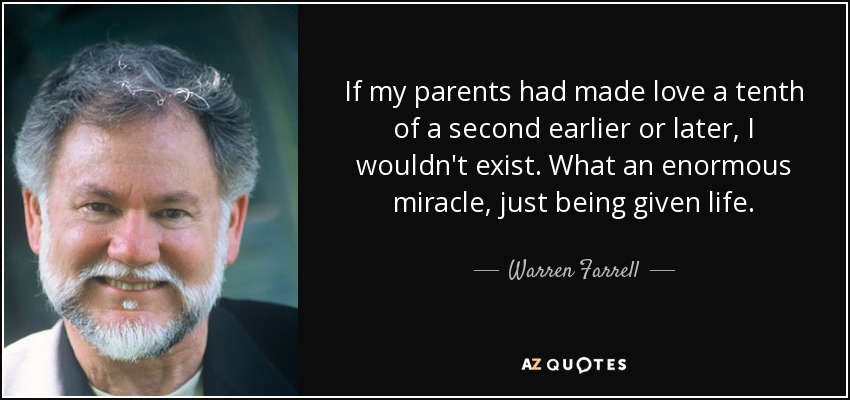 If my parents had made love a tenth of a second earlier or later, I wouldn't exist. What an enormous miracle, just being given life. - Warren Farrell