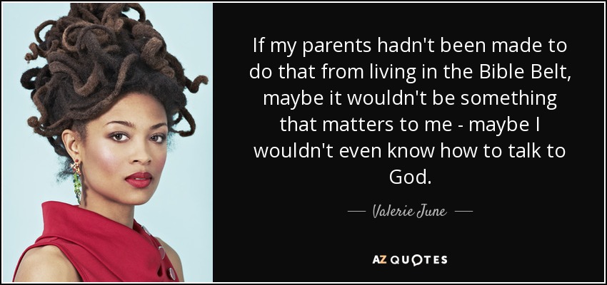 If my parents hadn't been made to do that from living in the Bible Belt, maybe it wouldn't be something that matters to me - maybe I wouldn't even know how to talk to God. - Valerie June