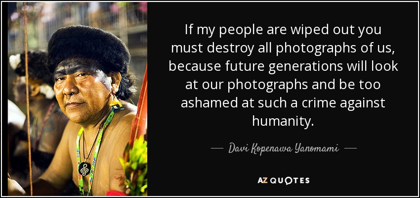 If my people are wiped out you must destroy all photographs of us, because future generations will look at our photographs and be too ashamed at such a crime against humanity. - Davi Kopenawa Yanomami