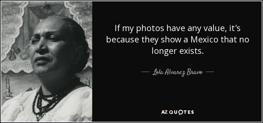If my photos have any value, it's because they show a Mexico that no longer exists. - Lola Alvarez Bravo
