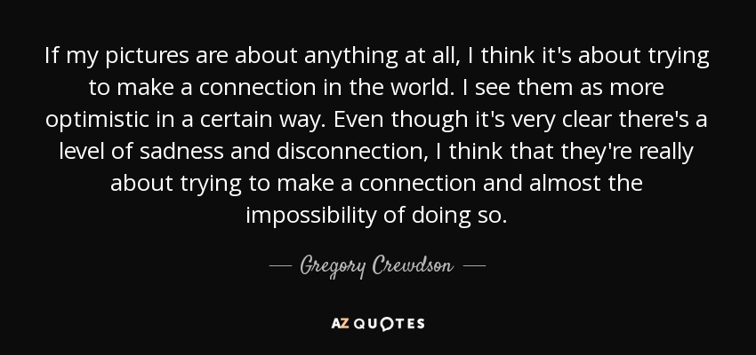 If my pictures are about anything at all, I think it's about trying to make a connection in the world. I see them as more optimistic in a certain way. Even though it's very clear there's a level of sadness and disconnection, I think that they're really about trying to make a connection and almost the impossibility of doing so. - Gregory Crewdson