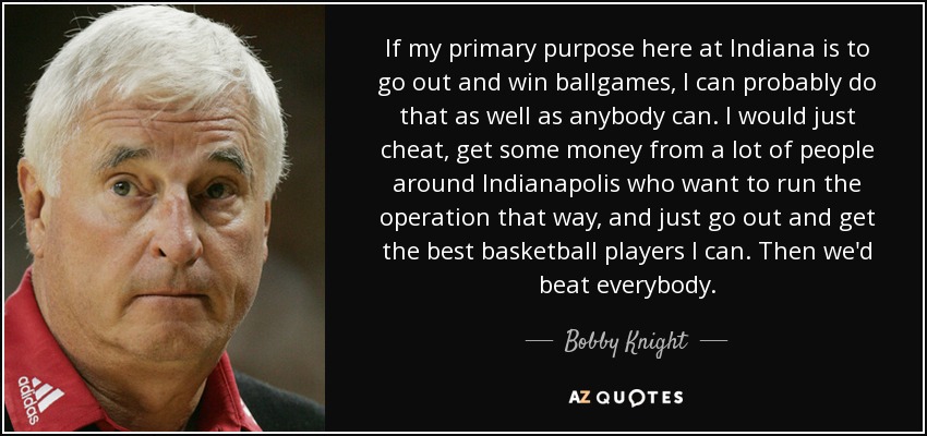 If my primary purpose here at Indiana is to go out and win ballgames, I can probably do that as well as anybody can. I would just cheat, get some money from a lot of people around Indianapolis who want to run the operation that way, and just go out and get the best basketball players I can. Then we'd beat everybody. - Bobby Knight