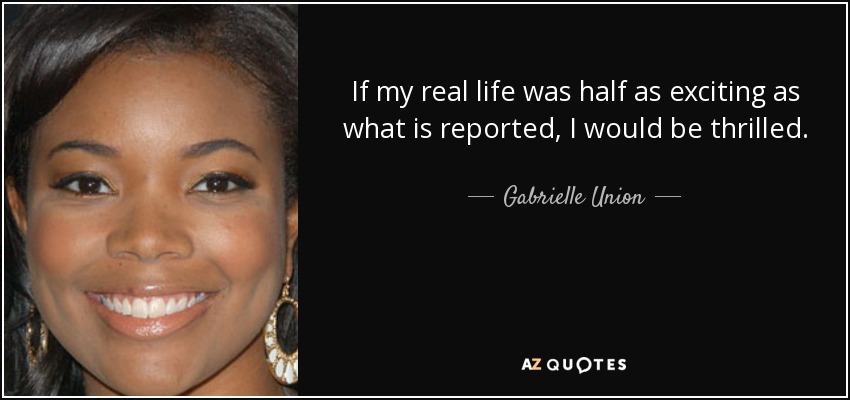 If my real life was half as exciting as what is reported, I would be thrilled. - Gabrielle Union