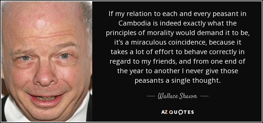 If my relation to each and every peasant in Cambodia is indeed exactly what the principles of morality would demand it to be, it's a miraculous coincidence, because it takes a lot of effort to behave correctly in regard to my friends, and from one end of the year to another I never give those peasants a single thought. - Wallace Shawn