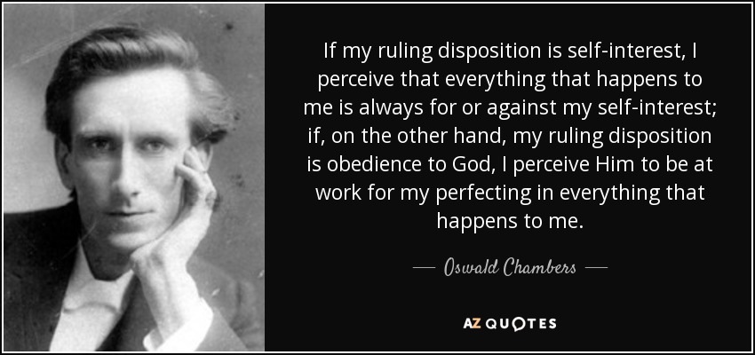 If my ruling disposition is self-interest, I perceive that everything that happens to me is always for or against my self-interest; if, on the other hand, my ruling disposition is obedience to God, I perceive Him to be at work for my perfecting in everything that happens to me. - Oswald Chambers