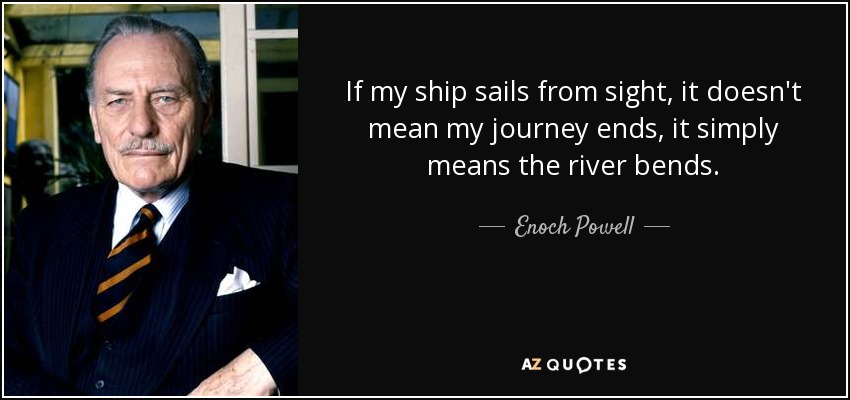 If my ship sails from sight, it doesn't mean my journey ends, it simply means the river bends. - Enoch Powell