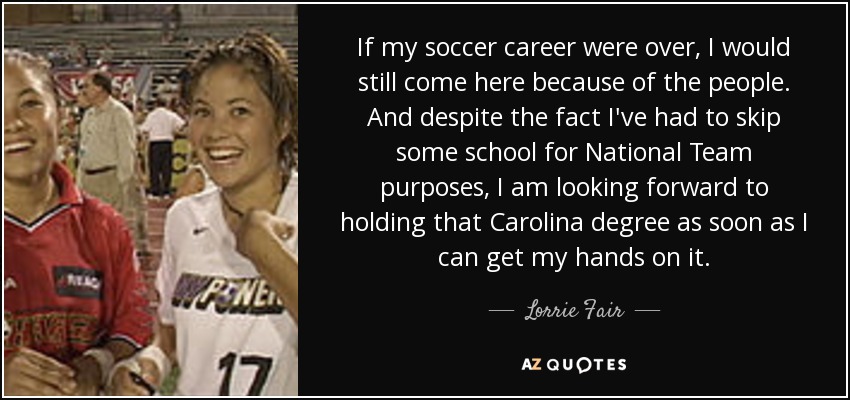 If my soccer career were over, I would still come here because of the people. And despite the fact I've had to skip some school for National Team purposes, I am looking forward to holding that Carolina degree as soon as I can get my hands on it. - Lorrie Fair