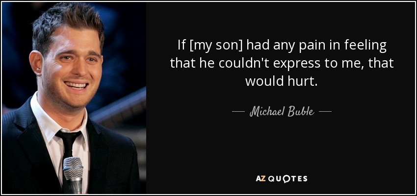 If [my son] had any pain in feeling that he couldn't express to me, that would hurt. - Michael Buble