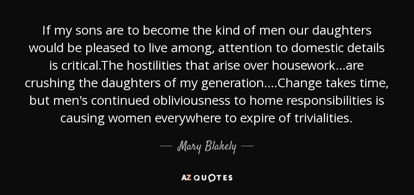 If my sons are to become the kind of men our daughters would be pleased to live among, attention to domestic details is critical.The hostilities that arise over housework...are crushing the daughters of my generation....Change takes time, but men's continued obliviousness to home responsibilities is causing women everywhere to expire of trivialities. - Mary Blakely