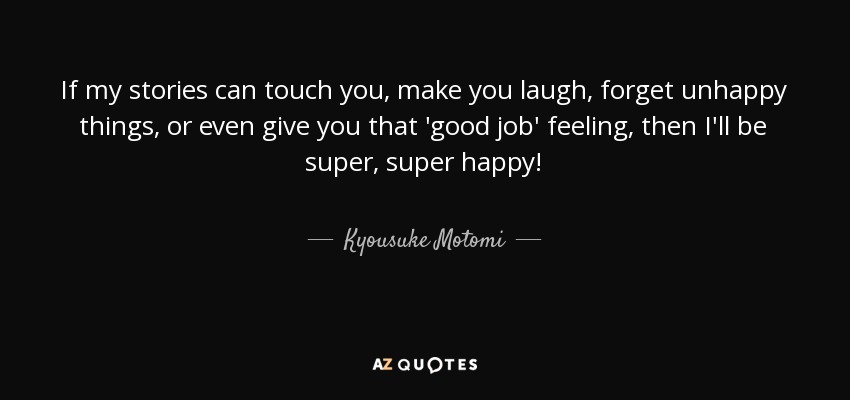 If my stories can touch you, make you laugh, forget unhappy things, or even give you that 'good job' feeling, then I'll be super, super happy! - Kyousuke Motomi