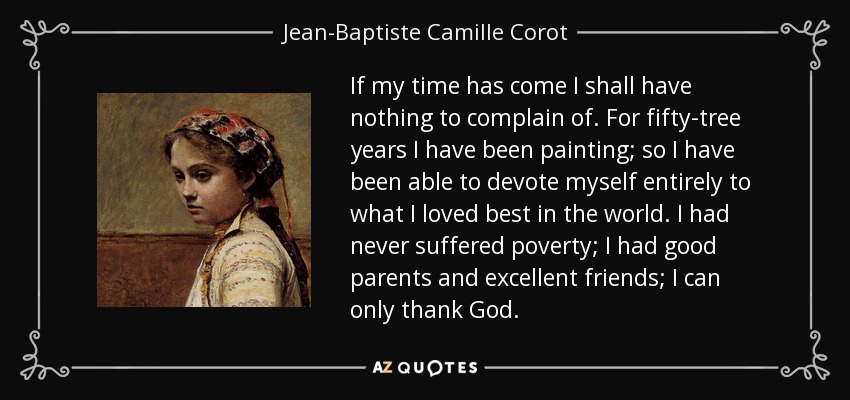 If my time has come I shall have nothing to complain of. For fifty-tree years I have been painting; so I have been able to devote myself entirely to what I loved best in the world. I had never suffered poverty; I had good parents and excellent friends; I can only thank God. - Jean-Baptiste Camille Corot