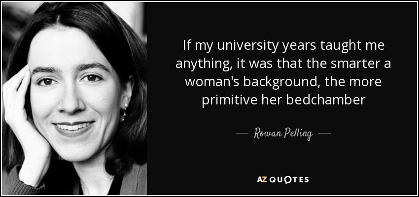 If my university years taught me anything, it was that the smarter a woman's background, the more primitive her bedchamber - Rowan Pelling