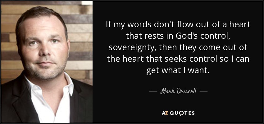 If my words don't flow out of a heart that rests in God's control, sovereignty, then they come out of the heart that seeks control so I can get what I want. - Mark Driscoll