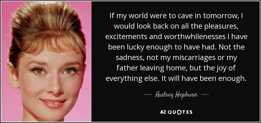 If my world were to cave in tomorrow, I would look back on all the pleasures, excitements and worthwhilenesses I have been lucky enough to have had. Not the sadness, not my miscarriages or my father leaving home, but the joy of everything else. It will have been enough. - Audrey Hepburn
