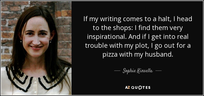 If my writing comes to a halt, I head to the shops: I find them very inspirational. And if I get into real trouble with my plot, I go out for a pizza with my husband. - Sophie Kinsella