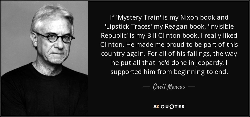 If 'Mystery Train' is my Nixon book and 'Lipstick Traces' my Reagan book, 'Invisible Republic' is my Bill Clinton book. I really liked Clinton. He made me proud to be part of this country again. For all of his failings, the way he put all that he'd done in jeopardy, I supported him from beginning to end. - Greil Marcus