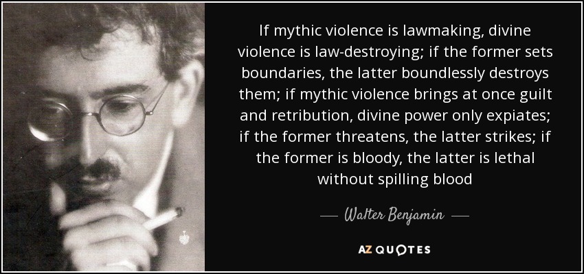 If mythic violence is lawmaking, divine violence is law-​destroying; if the former sets boundaries, the latter boundlessly destroys them; if mythic violence brings at once guilt and retribution, divine power only expiates; if the former threatens, the latter strikes; if the former is bloody, the latter is lethal without spilling blood - Walter Benjamin