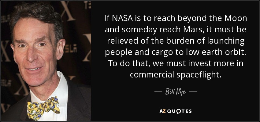 If NASA is to reach beyond the Moon and someday reach Mars, it must be relieved of the burden of launching people and cargo to low earth orbit. To do that, we must invest more in commercial spaceflight. - Bill Nye