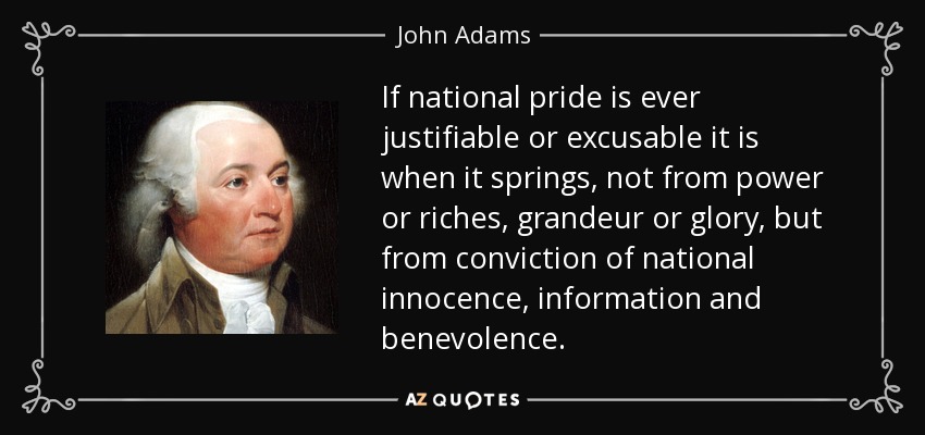 If national pride is ever justifiable or excusable it is when it springs, not from power or riches, grandeur or glory, but from conviction of national innocence, information and benevolence. - John Adams